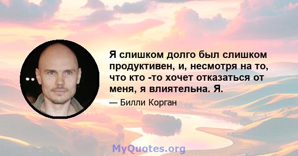 Я слишком долго был слишком продуктивен, и, несмотря на то, что кто -то хочет отказаться от меня, я влиятельна. Я.