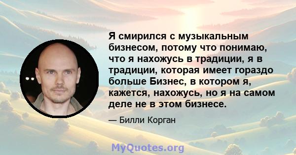 Я смирился с музыкальным бизнесом, потому что понимаю, что я нахожусь в традиции, я в традиции, которая имеет гораздо больше Бизнес, в котором я, кажется, нахожусь, но я на самом деле не в этом бизнесе.