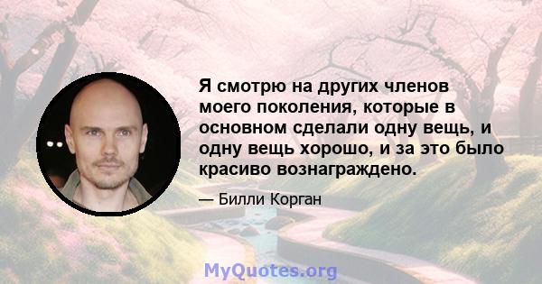 Я смотрю на других членов моего поколения, которые в основном сделали одну вещь, и одну вещь хорошо, и за это было красиво вознаграждено.