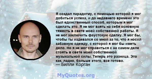 Я создал парадигму, с помощью которой я мог добиться успеха, и до недавнего времени это был единственный способ, которым я мог сделать это. Я не мог взять на себя основную тяжесть в свете моей собственной работы. Я не