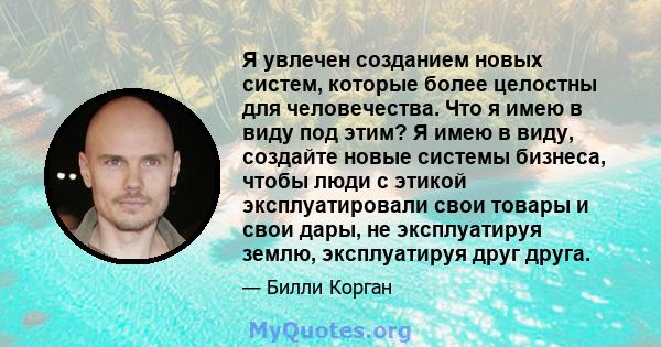 Я увлечен созданием новых систем, которые более целостны для человечества. Что я имею в виду под этим? Я имею в виду, создайте новые системы бизнеса, чтобы люди с этикой эксплуатировали свои товары и свои дары, не