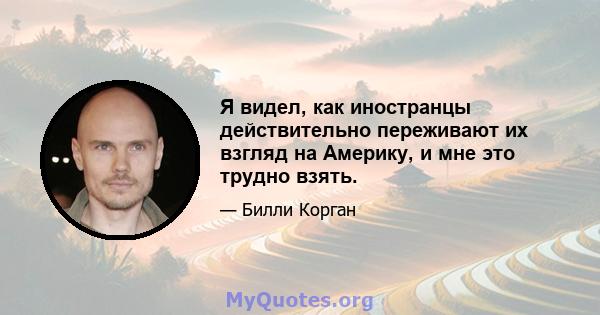 Я видел, как иностранцы действительно переживают их взгляд на Америку, и мне это трудно взять.