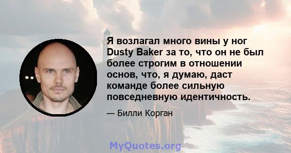 Я возлагал много вины у ног Dusty Baker за то, что он не был более строгим в отношении основ, что, я думаю, даст команде более сильную повседневную идентичность.