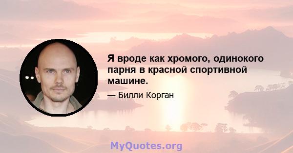 Я вроде как хромого, одинокого парня в красной спортивной машине.