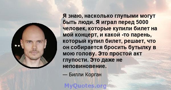 Я знаю, насколько глупыми могут быть люди. Я играл перед 5000 человек, которые купили билет на мой концерт, и какой -то парень, который купил билет, решает, что он собирается бросить бутылку в мою голову. Это простой