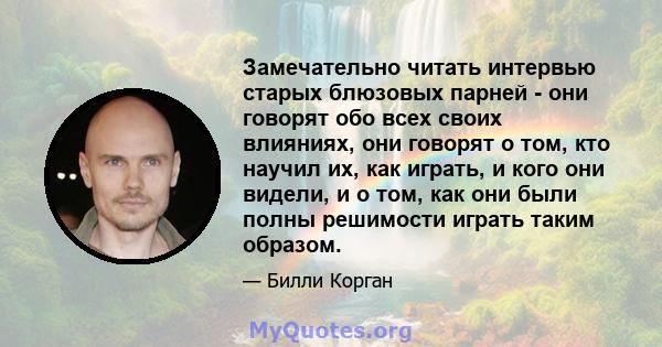 Замечательно читать интервью старых блюзовых парней - они говорят обо всех своих влияниях, они говорят о том, кто научил их, как играть, и кого они видели, и о том, как они были полны решимости играть таким образом.