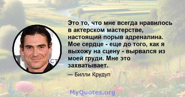 Это то, что мне всегда нравилось в актерском мастерстве, настоящий порыв адреналина. Мое сердце - еще до того, как я выхожу на сцену - вырвался из моей груди. Мне это захватывает.