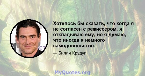 Хотелось бы сказать, что когда я не согласен с режиссером, я откладываю ему, но я думаю, что иногда я немного самодовольство.