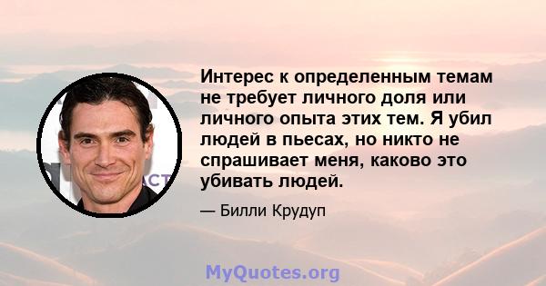 Интерес к определенным темам не требует личного доля или личного опыта этих тем. Я убил людей в пьесах, но никто не спрашивает меня, каково это убивать людей.