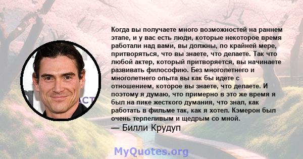 Когда вы получаете много возможностей на раннем этапе, и у вас есть люди, которые некоторое время работали над вами, вы должны, по крайней мере, притворяться, что вы знаете, что делаете. Так что любой актер, который