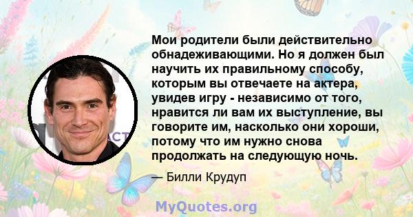 Мои родители были действительно обнадеживающими. Но я должен был научить их правильному способу, которым вы отвечаете на актера, увидев игру - независимо от того, нравится ли вам их выступление, вы говорите им,