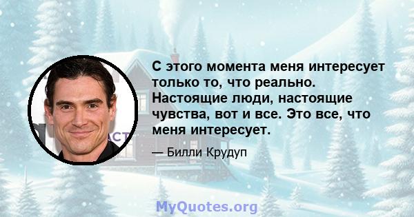 С этого момента меня интересует только то, что реально. Настоящие люди, настоящие чувства, вот и все. Это все, что меня интересует.