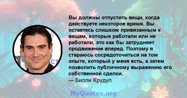 Вы должны отпустить вещи, когда действуете некоторое время. Вы остаетесь слишком привязанным к вещам, которые работали или не работали, это как бы затрудняет продвижение вперед. Поэтому я стараюсь сосредоточиться на том 