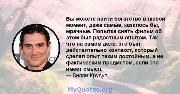 Вы можете найти богатство в любой момент, даже самые, казалось бы, мрачные. Попытка снять фильм об этом был радостным опытом. Так что на самом деле, это был действительно контекст, который сделал опыт таким достойным, а 