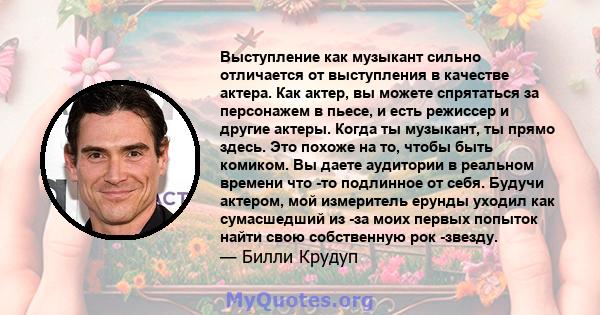 Выступление как музыкант сильно отличается от выступления в качестве актера. Как актер, вы можете спрятаться за персонажем в пьесе, и есть режиссер и другие актеры. Когда ты музыкант, ты прямо здесь. Это похоже на то,