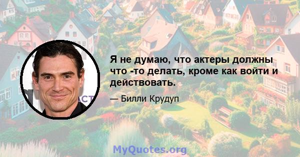 Я не думаю, что актеры должны что -то делать, кроме как войти и действовать.