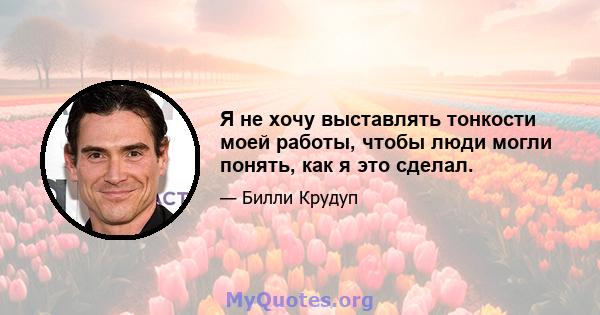 Я не хочу выставлять тонкости моей работы, чтобы люди могли понять, как я это сделал.