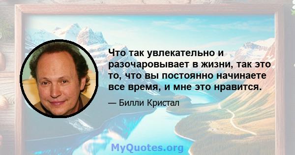 Что так увлекательно и разочаровывает в жизни, так это то, что вы постоянно начинаете все время, и мне это нравится.