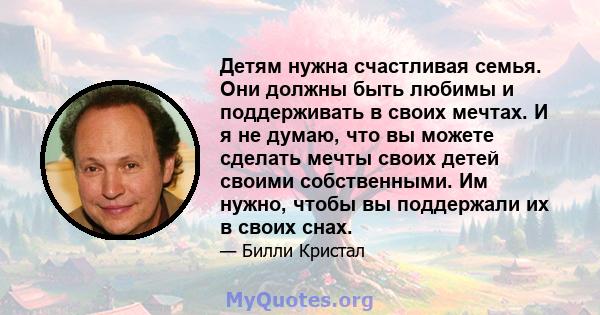 Детям нужна счастливая семья. Они должны быть любимы и поддерживать в своих мечтах. И я не думаю, что вы можете сделать мечты своих детей своими собственными. Им нужно, чтобы вы поддержали их в своих снах.