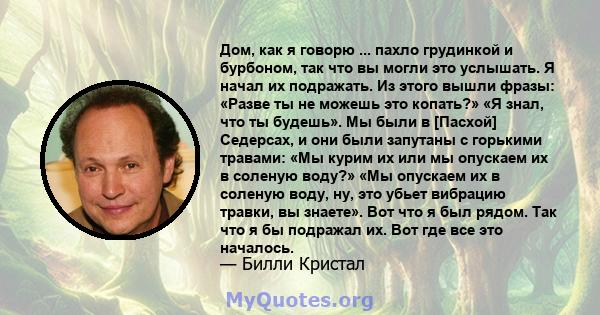 Дом, как я говорю ... пахло грудинкой и бурбоном, так что вы могли это услышать. Я начал их подражать. Из этого вышли фразы: «Разве ты не можешь это копать?» «Я знал, что ты будешь». Мы были в [Пасхой] Седерсах, и они