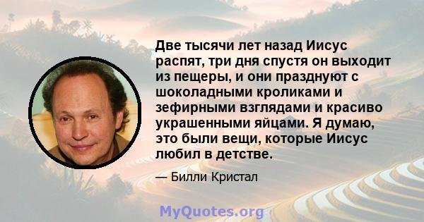 Две тысячи лет назад Иисус распят, три дня спустя он выходит из пещеры, и они празднуют с шоколадными кроликами и зефирными взглядами и красиво украшенными яйцами. Я думаю, это были вещи, которые Иисус любил в детстве.