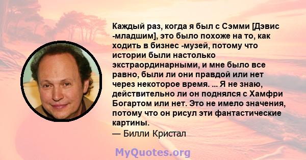 Каждый раз, когда я был с Сэмми [Дэвис -младшим], это было похоже на то, как ходить в бизнес -музей, потому что истории были настолько экстраординарными, и мне было все равно, были ли они правдой или нет через некоторое 