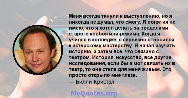 Меня всегда тянули к выступлению, но я никогда не думал, что смогу. Я понятия не имею, что я хотел делать за пределами старого ковбоя или-режима. Когда я учился в колледже, я серьезно относился к актерскому мастерству.