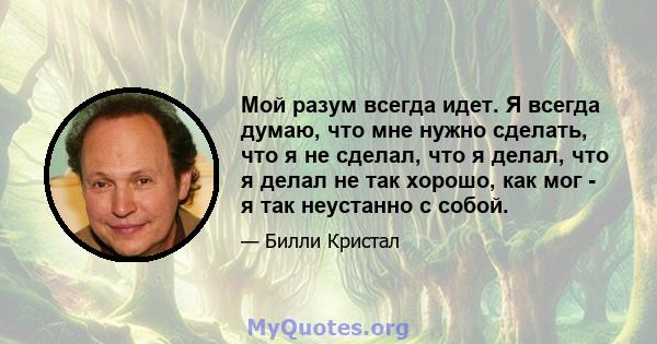 Мой разум всегда идет. Я всегда думаю, что мне нужно сделать, что я не сделал, что я делал, что я делал не так хорошо, как мог - я так неустанно с собой.