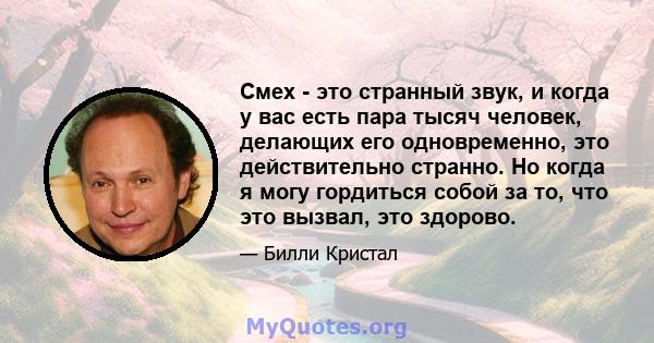 Смех - это странный звук, и когда у вас есть пара тысяч человек, делающих его одновременно, это действительно странно. Но когда я могу гордиться собой за то, что это вызвал, это здорово.