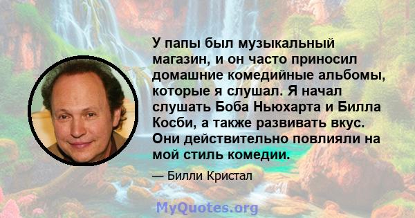 У папы был музыкальный магазин, и он часто приносил домашние комедийные альбомы, которые я слушал. Я начал слушать Боба Ньюхарта и Билла Косби, а также развивать вкус. Они действительно повлияли на мой стиль комедии.