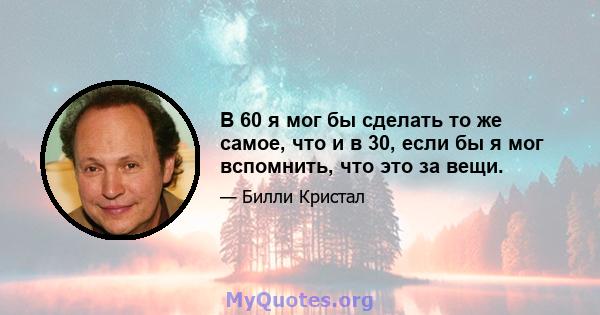 В 60 я мог бы сделать то же самое, что и в 30, если бы я мог вспомнить, что это за вещи.