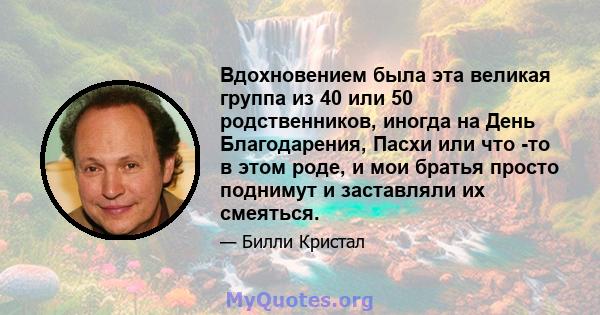 Вдохновением была эта великая группа из 40 или 50 родственников, иногда на День Благодарения, Пасхи или что -то в этом роде, и мои братья просто поднимут и заставляли их смеяться.