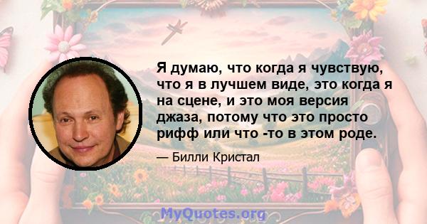 Я думаю, что когда я чувствую, что я в лучшем виде, это когда я на сцене, и это моя версия джаза, потому что это просто рифф или что -то в этом роде.