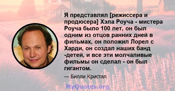 Я представлял [режиссера и продюсера] Хэла Роуча - мистера Роуча было 100 лет, он был одним из отцов ранних дней в фильмах, он положил Лорел с Харди, он создал наших банд -детей, и все эти молчаливые фильмы он сделал -