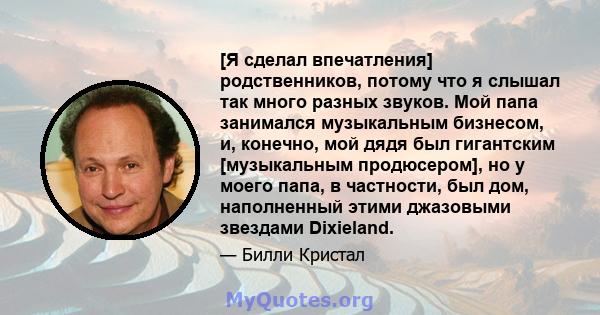 [Я сделал впечатления] родственников, потому что я слышал так много разных звуков. Мой папа занимался музыкальным бизнесом, и, конечно, мой дядя был гигантским [музыкальным продюсером], но у моего папа, в частности, был 