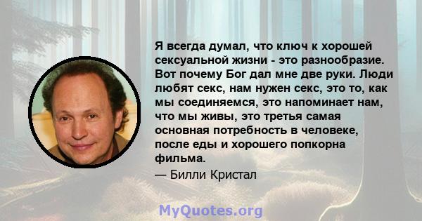 Я всегда думал, что ключ к хорошей сексуальной жизни - это разнообразие. Вот почему Бог дал мне две руки. Люди любят секс, нам нужен секс, это то, как мы соединяемся, это напоминает нам, что мы живы, это третья самая