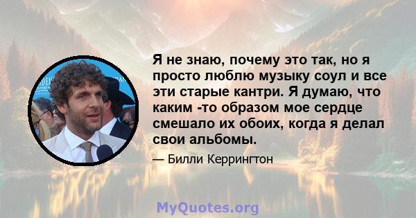 Я не знаю, почему это так, но я просто люблю музыку соул и все эти старые кантри. Я думаю, что каким -то образом мое сердце смешало их обоих, когда я делал свои альбомы.