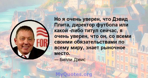 Но я очень уверен, что Дэвид Плита, директор футбола или какой -либо титул сейчас, я очень уверен, что он, со всеми своими обязательствами по всему миру, знает рыночное место.