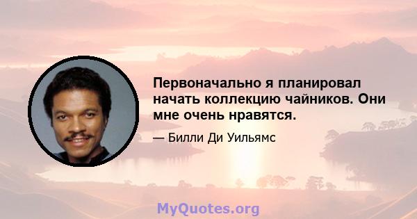 Первоначально я планировал начать коллекцию чайников. Они мне очень нравятся.