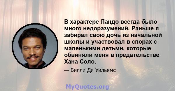 В характере Ландо всегда было много недоразумений. Раньше я забирал свою дочь из начальной школы и участвовал в спорах с маленькими детьми, которые обвиняли меня в предательстве Хана Соло.