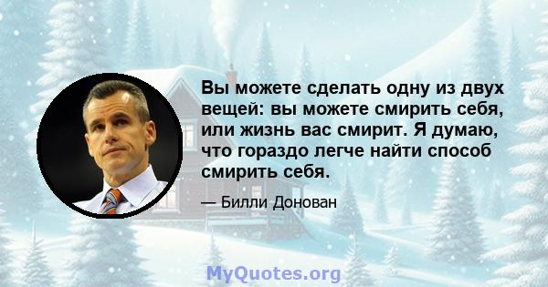 Вы можете сделать одну из двух вещей: вы можете смирить себя, или жизнь вас смирит. Я думаю, что гораздо легче найти способ смирить себя.