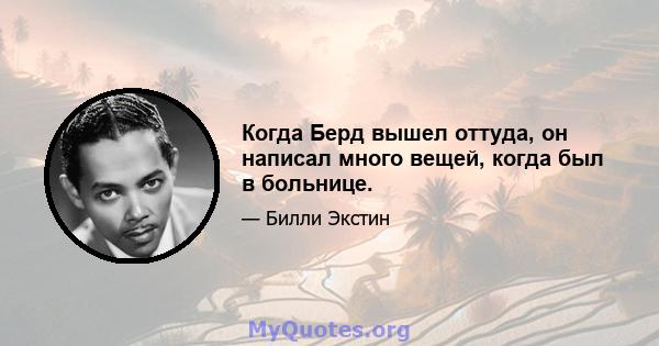 Когда Берд вышел оттуда, он написал много вещей, когда был в больнице.