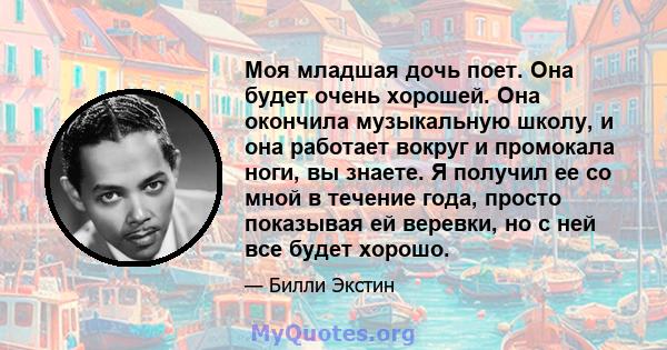 Моя младшая дочь поет. Она будет очень хорошей. Она окончила музыкальную школу, и она работает вокруг и промокала ноги, вы знаете. Я получил ее со мной в течение года, просто показывая ей веревки, но с ней все будет