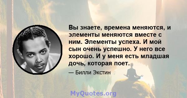 Вы знаете, времена меняются, и элементы меняются вместе с ним. Элементы успеха. И мой сын очень успешно. У него все хорошо. И у меня есть младшая дочь, которая поет.