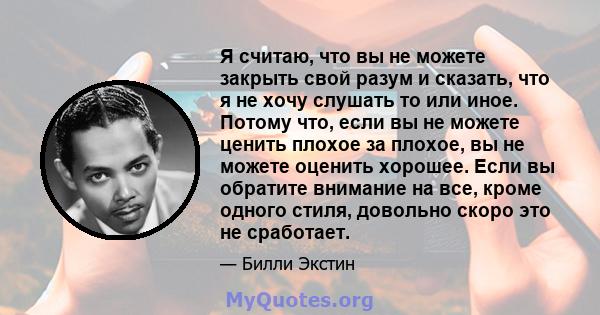 Я считаю, что вы не можете закрыть свой разум и сказать, что я не хочу слушать то или иное. Потому что, если вы не можете ценить плохое за плохое, вы не можете оценить хорошее. Если вы обратите внимание на все, кроме