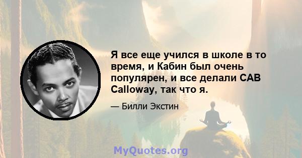 Я все еще учился в школе в то время, и Кабин был очень популярен, и все делали CAB Calloway, так что я.