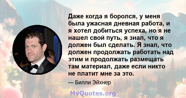 Даже когда я боролся, у меня была ужасная дневная работа, и я хотел добиться успеха, но я не нашел свой путь, я знал, что я должен был сделать. Я знал, что должен продолжать работать над этим и продолжать размещать там