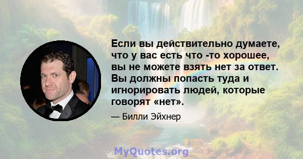 Если вы действительно думаете, что у вас есть что -то хорошее, вы не можете взять нет за ответ. Вы должны попасть туда и игнорировать людей, которые говорят «нет».