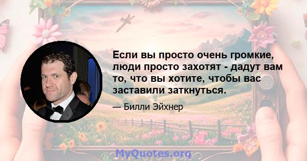 Если вы просто очень громкие, люди просто захотят - дадут вам то, что вы хотите, чтобы вас заставили заткнуться.