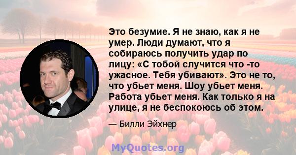 Это безумие. Я не знаю, как я не умер. Люди думают, что я собираюсь получить удар по лицу: «С тобой случится что -то ужасное. Тебя убивают». Это не то, что убьет меня. Шоу убьет меня. Работа убьет меня. Как только я на